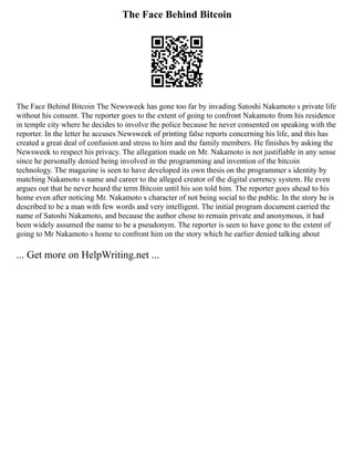 The Face Behind Bitcoin
The Face Behind Bitcoin The Newsweek has gone too far by invading Satoshi Nakamoto s private life
without his consent. The reporter goes to the extent of going to confront Nakamoto from his residence
in temple city where he decides to involve the police because he never consented on speaking with the
reporter. In the letter he accuses Newsweek of printing false reports concerning his life, and this has
created a great deal of confusion and stress to him and the family members. He finishes by asking the
Newsweek to respect his privacy. The allegation made on Mr. Nakamoto is not justifiable in any sense
since he personally denied being involved in the programming and invention of the bitcoin
technology. The magazine is seen to have developed its own thesis on the programmer s identity by
matching Nakamoto s name and career to the alleged creator of the digital currency system. He even
argues out that he never heard the term Bitcoin until his son told him. The reporter goes ahead to his
home even after noticing Mr. Nakamoto s character of not being social to the public. In the story he is
described to be a man with few words and very intelligent. The initial program document carried the
name of Satoshi Nakamoto, and because the author chose to remain private and anonymous, it had
been widely assumed the name to be a pseudonym. The reporter is seen to have gone to the extent of
going to Mr Nakamoto s home to confront him on the story which he earlier denied talking about
... Get more on HelpWriting.net ...
 