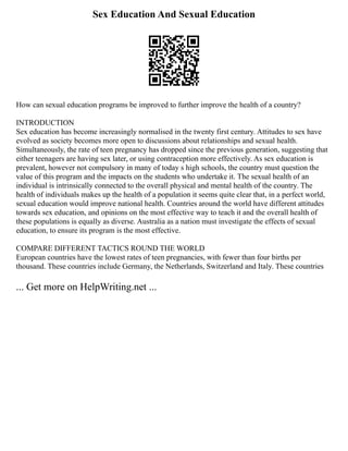 Sex Education And Sexual Education
How can sexual education programs be improved to further improve the health of a country?
INTRODUCTION
Sex education has become increasingly normalised in the twenty first century. Attitudes to sex have
evolved as society becomes more open to discussions about relationships and sexual health.
Simultaneously, the rate of teen pregnancy has dropped since the previous generation, suggesting that
either teenagers are having sex later, or using contraception more effectively. As sex education is
prevalent, however not compulsory in many of today s high schools, the country must question the
value of this program and the impacts on the students who undertake it. The sexual health of an
individual is intrinsically connected to the overall physical and mental health of the country. The
health of individuals makes up the health of a population it seems quite clear that, in a perfect world,
sexual education would improve national health. Countries around the world have different attitudes
towards sex education, and opinions on the most effective way to teach it and the overall health of
these populations is equally as diverse. Australia as a nation must investigate the effects of sexual
education, to ensure its program is the most effective.
COMPARE DIFFERENT TACTICS ROUND THE WORLD
European countries have the lowest rates of teen pregnancies, with fewer than four births per
thousand. These countries include Germany, the Netherlands, Switzerland and Italy. These countries
... Get more on HelpWriting.net ...
 
