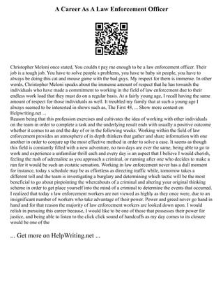 A Career As A Law Enforcement Officer
Christopher Meloni once stated, You couldn t pay me enough to be a law enforcement officer. Their
job is a tough job. You have to solve people s problems, you have to baby sit people, you have to
always be doing this cat and mouse game with the bad guys. My respect for them is immense. In other
words, Christopher Meloni speaks about the immense amount of respect that he has towards the
individuals who have made a commitment to working in the field of law enforcement due to their
endless work load that they must do on a regular basis. At a fairly young age, I recall having the same
amount of respect for those individuals as well. It troubled my family that at such a young age I
always seemed to be interested in shows such as, The First 48, ... Show more content on
Helpwriting.net ...
Reason being that this profession exercises and cultivates the idea of working with other individuals
on the team in order to complete a task and the underlying result ends with usually a positive outcome
whether it comes to an end the day of or in the following weeks. Working within the field of law
enforcement provides an atmosphere of in depth thinkers that gather and share information with one
another in order to conjure up the most effective method in order to solve a case. It seems as though
this field is constantly filled with a new adventure, no two days are ever the same, being able to go to
work and experience a unfamiliar thrill each and every day is an aspect that I believe I would cherish,
feeling the rush of adrenaline as you approach a criminal, or running after one who decides to make a
run for it would be such an ecstatic sensation. Working in law enforcement never has a dull moment
for instance, today s schedule may be as effortless as directing traffic while, tomorrow takes a
different toll and the team is investigating a burglary and determining which tactic will be the most
beneficial to go about pinpointing the whereabouts of a criminal and altering your original thinking
scheme in order to get place yourself into the mind of a criminal to determine the events that occurred.
I realized that today s law enforcement workers are not viewed as highly as they once were, due to an
insignificant number of workers who take advantage of their power. Power and greed never go hand in
hand and for that reason the majority of law enforcement workers are looked down upon. I would
relish in pursuing this career because, I would like to be one of those that possesses their power for
justice, and being able to listen to the click click sound of handcuffs as my day comes to its closure
would be one of the
... Get more on HelpWriting.net ...
 