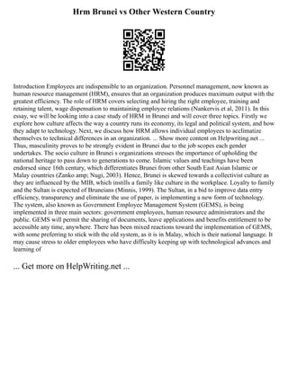 Hrm Brunei vs Other Western Country
Introduction Employees are indispensible to an organization. Personnel management, now known as
human resource management (HRM), ensures that an organization produces maximum output with the
greatest efficiency. The role of HRM covers selecting and hiring the right employee, training and
retaining talent, wage dispensation to maintaining employee relations (Nankervis et al, 2011). In this
essay, we will be looking into a case study of HRM in Brunei and will cover three topics. Firstly we
explore how culture affects the way a country runs its economy, its legal and political system, and how
they adapt to technology. Next, we discuss how HRM allows individual employees to acclimatize
themselves to technical differences in an organization. ... Show more content on Helpwriting.net ...
Thus, masculinity proves to be strongly evident in Brunei due to the job scopes each gender
undertakes. The socio culture in Brunei s organizations stresses the importance of upholding the
national heritage to pass down to generations to come. Islamic values and teachings have been
endorsed since 16th century, which differentiates Brunei from other South East Asian Islamic or
Malay countries (Zanko amp; Nugi, 2003). Hence, Brunei is skewed towards a collectivist culture as
they are influenced by the MIB, which instills a family like culture in the workplace. Loyalty to family
and the Sultan is expected of Bruneians (Minnis, 1999). The Sultan, in a bid to improve data entry
efficiency, transparency and eliminate the use of paper, is implementing a new form of technology.
The system, also known as Government Employee Management System (GEMS), is being
implemented in three main sectors: government employees, human resource administrators and the
public. GEMS will permit the sharing of documents, leave applications and benefits entitlement to be
accessible any time, anywhere. There has been mixed reactions toward the implementation of GEMS,
with some preferring to stick with the old system, as it is in Malay, which is their national language. It
may cause stress to older employees who have difficulty keeping up with technological advances and
learning of
... Get more on HelpWriting.net ...
 