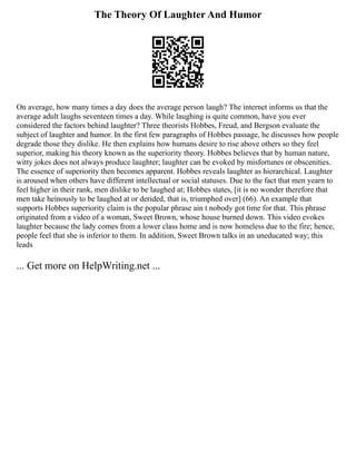 The Theory Of Laughter And Humor
On average, how many times a day does the average person laugh? The internet informs us that the
average adult laughs seventeen times a day. While laughing is quite common, have you ever
considered the factors behind laughter? Three theorists Hobbes, Freud, and Bergson evaluate the
subject of laughter and humor. In the first few paragraphs of Hobbes passage, he discusses how people
degrade those they dislike. He then explains how humans desire to rise above others so they feel
superior, making his theory known as the superiority theory. Hobbes believes that by human nature,
witty jokes does not always produce laughter; laughter can be evoked by misfortunes or obscenities.
The essence of superiority then becomes apparent. Hobbes reveals laughter as hierarchical. Laughter
is aroused when others have different intellectual or social statuses. Due to the fact that men yearn to
feel higher in their rank, men dislike to be laughed at; Hobbes states, [it is no wonder therefore that
men take heinously to be laughed at or derided, that is, triumphed over] (66). An example that
supports Hobbes superiority claim is the popular phrase ain t nobody got time for that. This phrase
originated from a video of a woman, Sweet Brown, whose house burned down. This video evokes
laughter because the lady comes from a lower class home and is now homeless due to the fire; hence,
people feel that she is inferior to them. In addition, Sweet Brown talks in an uneducated way; this
leads
... Get more on HelpWriting.net ...
 