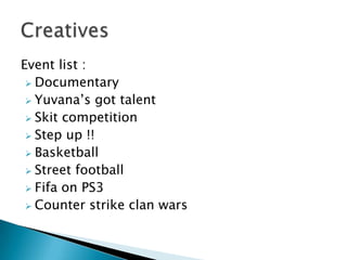 Event list :
 Documentary
 Yuvana’s got talent
 Skit competition
 Step up !!
 Basketball
 Street football
 Fifa on PS3
 Counter strike clan wars
 