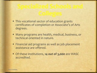 10VOCATIONAL
Specialized Schools and
Colleges
 This vocational sector of education grants
certificates of completion or Associate’s of Arts
degrees.
 Many programs are health, medical, business, or
technical oriented in nature.
 Financial aid programs as well as job placement
assistance are offered.
 Of these institutions, 14 out of 3,000 are WASC
accredited.
 