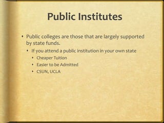 Public Institutes
 Public colleges are those that are largely supported
by state funds.
 If you attend a public institution in your own state
 Cheaper Tuition
 Easier to be Admitted
 CSUN, UCLA
 