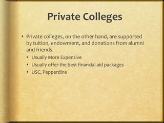 Private Colleges
 Private colleges, on the other hand, are supported
by tuition, endowment, and donations from alumni
and friends.
 Usually More Expensive
 Usually offer the best financial aid packages
 USC, Pepperdine
 