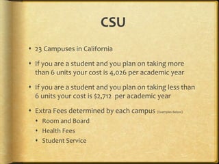 CSU
 23 Campuses in California
 If you are a student and you plan on taking more
than 6 units your cost is 4,026 per academic year
 If you are a student and you plan on taking less than
6 units your cost is $2,712 per academic year
 Extra Fees determined by each campus (Examples Below)
 Room and Board
 Health Fees
 Student Service
 
