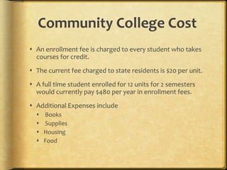 Community College Cost
 An enrollment fee is charged to every student who takes
courses for credit.
 The current fee charged to state residents is $20 per unit.
 A full time student enrolled for 12 units for 2 semesters
would currently pay $480 per year in enrollment fees.
 Additional Expenses include
 Books
 Supplies
 Housing
 Food
 