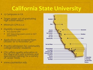 4
California State University
 23 Campuses in CA
 Target upper 33% of graduating
high school seniors
 Minimum GPA is 2.0
 Eligibility is based upon :
 A-G course GPA
 SAT reasoning exam score or ACT
exam score
 Applications are accepted from
October 1st to November 30th
 Priority admission for community
college transfer students
 CSU offers quality education in
the liberal arts and sciences and
specialized training for a variety
of career fields
 www.csumentor.edu
 