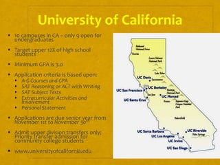 6
University of California
 10 campuses in CA – only 9 open for
undergraduates
 Target upper 12% of high school
students
 Minimum GPA is 3.0
 Application criteria is based upon:
 A-G Courses and GPA
 SAT Reasoning or ACT with Writing
 SAT Subject Tests
 Extracurricular Activities and
Involvement
 Personal Statement
 Applications are due senior year from
November 1st to November 30th
 Admit upper division transfers only;
Priority transfer admission for
community college students
 www.universityofcalifornia.edu
 