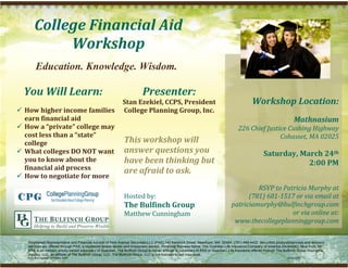 College Financial Aid 
                  Workshop 
              Education. Knowledge. Wisdom.
                                                                                                                                         
        You Will Learn:                                                          Presenter:                                              
                                     Stan Ezekiel, CCPS, President                                                                                     Workshop Location: 
       How higher income families  College Planning Group, Inc.                                                                                                                                          
        earn financial aid                                                                                                                                                        Mathnasium 
       How a “private” college may                                                                                                           226 Chief Justice Cushing Highway 
        cost less than a “state”                                                                                                                             Cohasset, MA 02025 
        college                      This workshop will 
                                                                                                                                                                                
       What colleges DO NOT want  answer questions you                                                                                                        Saturday, March 24th  
        you to know about the        have been thinking but                                                                                                                2:00 PM 
        financial aid process        are afraid to ask.                                                                                                                           
       How to negotiate for more 
                                                                                                                                                                                  
                                                                                                                                                     RSVP to Patricia Murphy at  
                                     Hosted by:                                                                                                   (781) 681­1517 or via email at 
                                                                      The Bulfinch Group                                                    patriciamurphy@bulfinchgroup.com 
                                                                      Matthew Cunningham                                                                        or via online at: 
                                                                                                                                             www.thecollegeplanninggroup.com 

         Registered Representative and Financial Advisor of Park Avenue Securities LLC (PAS) 140 Kendrick Street, Needham, MA 02494, (781) 449-4402. Securities products/services and advisory
         services are offered through PAS, a registered broker-dealer and investment advisor. Financial Representative, The Guardian Life Insurance Company of America (Guardian), New York, NY.
         PAS is an indirect, wholly owned subsidiary of Guardian. The Bulfinch Group is not an affiliate or subsidiary of PAS or Guardian. Life insurance offered through The Bulfinch Group Insurance
         Agency, LLC, an affiliate of The Bulfinch Group, LLC. The Bulfinch Group, LLC is not licensed to sell insurance.
         PAS is a member of FINRA, SIPC                                                                                                                                       2012-1257

.
 