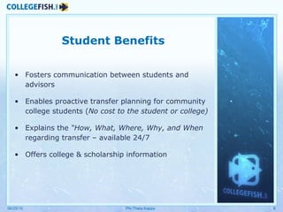 Student Benefits Fosters communication between students and advisors Enables proactive transfer planning for community college students ( No cost to the student or college) Explains the  “How, What, Where, Why, and When  regarding transfer – available 24/7 Offers college & scholarship information  06/25/10 Phi Theta Kappa 