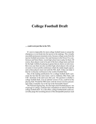 College Football Draft
… could work just like in the NFL
It’s next to impossible for most college football teams to unseat the
champions or even break into the top ten in the rankings. This virtually
unscalable postseason mountain exists, because college scouts from the
top-tier football universities- first and foremost in the Power Five con-
ferences and Notre Dame- recruit high school stars to play for them. Of
course, these players want to be part of the best college teams and look
for the high visibility by playing in games that are shown on television.
But every year there are also excellent high school players who end up
on teams in lower profile conferences which the media largely ignore,
and so these players must wait until the NFL draft- if they can make it
that far- to become well known to the world of football fans.
One of the leading justifications for a college football draft is pre-
cisely the fact that the same teams- such as Alabama, Ohio State, and
USC- dominate in the sport year after year. The question is whether a
college football draft, even an optimal version of one, could level the
playing field. Would the FBS teams with the lowest win-loss percent-
ages today eventually rise to the top in the foreseeable future?
The National Signing Day, the elite high school football players’ rite
of passage to college, could provide a foundation on which to build the
college football draft. As a side effect, college football draft could con-
ceivably purge the recruiting process of the disreputable practices such
 