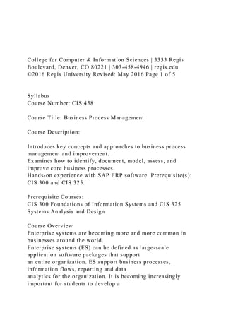 College for Computer & Information Sciences | 3333 Regis
Boulevard, Denver, CO 80221 | 303-458-4946 | regis.edu
©2016 Regis University Revised: May 2016 Page 1 of 5
Syllabus
Course Number: CIS 458
Course Title: Business Process Management
Course Description:
Introduces key concepts and approaches to business process
management and improvement.
Examines how to identify, document, model, assess, and
improve core business processes.
Hands-on experience with SAP ERP software. Prerequisite(s):
CIS 300 and CIS 325.
Prerequisite Courses:
CIS 300 Foundations of Information Systems and CIS 325
Systems Analysis and Design
Course Overview
Enterprise systems are becoming more and more common in
businesses around the world.
Enterprise systems (ES) can be defined as large-scale
application software packages that support
an entire organization. ES support business processes,
information flows, reporting and data
analytics for the organization. It is becoming increasingly
important for students to develop a
 