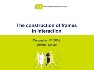 The construction of frames
      in interaction
       December 1st, 2009
         Michael Meyer
 