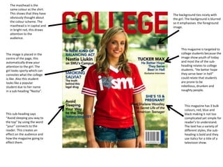 The masthead is the
  same colour as the shirt.
  This shows that they have    The background ties nicely with
  obviously thought about      the girl. The background is blurred
  the colour scheme. The       so it emphasises the foreground
  masthead is in capital and   image.
  in bright red, this draws
  attention to the
  audience.


                                    This magazine is targeted to
The image is placed in the          college students because the
centre of the page, this            image show youth of today
automatically draw your             and most the of the sub-
attention to the girl. The          heading relates to college
girl looks sporty which can         students. “He better hope
connotes what the college           they serve beer in hell”
is like. Also this student          could relate that students
looks like a popular                are prone to be
student due to her name             rebellious, drunken and
in a sub-heading “Nastia”.          naughty people.



                                       This magazine has 3 bulk
                                       colours, red, blue and
This sub-heading says                  black making it not too
“Avoid sleeping you way to             complicated yet simple for
the top” by using the word             reader’s to understand.
“your” connects to the                 The text has a variety of
reader. This creates an                different styles, the sub-
effect on the audience and             heading is bold and they
how the magazine going to              use italics for a title of a
effect them.                           television show.
 