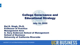 UNIVERSITY OF CALIFORNIA RIVERSIDE SCHOOL OF BUSINESS
College Governance and
Educational Strategy
July 16, 2020
Raj K. Singh, Ph.D.
Professor of Practice
Management Area
A. Gary Anderson School of Management
School of Business
University of California Riverside
 