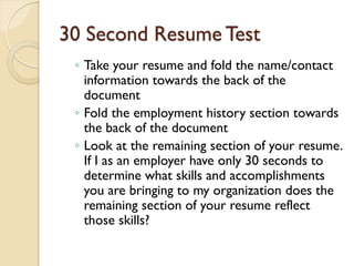30 Second Resume Test
 ◦ Take your resume and fold the name/contact
   information towards the back of the
   document
 ◦ Fold the employment history section towards
   the back of the document
 ◦ Look at the remaining section of your resume.
   If I as an employer have only 30 seconds to
   determine what skills and accomplishments
   you are bringing to my organization does the
   remaining section of your resume reflect
   those skills?
 