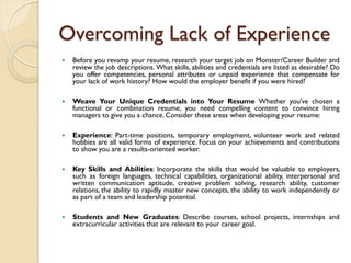 Overcoming Lack of Experience
   Before you revamp your resume, research your target job on Monster/Career Builder and
    review the job descriptions. What skills, abilities and credentials are listed as desirable? Do
    you offer competencies, personal attributes or unpaid experience that compensate for
    your lack of work history? How would the employer benefit if you were hired?

   Weave Your Unique Credentials into Your Resume Whether you've chosen a
    functional or combination resume, you need compelling content to convince hiring
    managers to give you a chance. Consider these areas when developing your resume:

   Experience: Part-time positions, temporary employment, volunteer work and related
    hobbies are all valid forms of experience. Focus on your achievements and contributions
    to show you are a results-oriented worker.

   Key Skills and Abilities: Incorporate the skills that would be valuable to employers,
    such as foreign languages, technical capabilities, organizational ability, interpersonal and
    written communication aptitude, creative problem solving, research ability, customer
    relations, the ability to rapidly master new concepts, the ability to work independently or
    as part of a team and leadership potential.

   Students and New Graduates: Describe courses, school projects, internships and
    extracurricular activities that are relevant to your career goal.
 