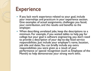 Experience
 If you lack work experience related to your goal, include
  your internships and practicum in your experience section.
  Give examples of actual assignments, challenges you faced,
  your contribution, and the results and benefits to the
  employer.
 When describing unrelated jobs, keep the descriptions to a
  minimum. For example, if you waited tables to help pay for
  college but your goal is software engineering, you don't need
  to provide a description of your day-to-day food service
  responsibilities. Just include your employer's name, location,
  job title and dates. You can briefly include any extra
  responsibilities you were given as a result of your
  performance or special recognition (such as Employee of the
  Month) to help demonstrate your strong work ethic.
 