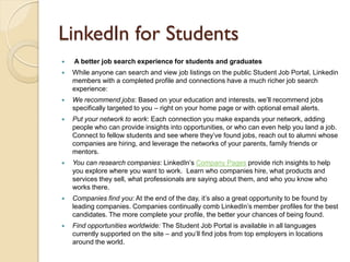 LinkedIn for Students
   A better job search experience for students and graduates
   While anyone can search and view job listings on the public Student Job Portal, Linkedin
    members with a completed profile and connections have a much richer job search
    experience:
   We recommend jobs: Based on your education and interests, we’ll recommend jobs
    specifically targeted to you – right on your home page or with optional email alerts.
   Put your network to work: Each connection you make expands your network, adding
    people who can provide insights into opportunities, or who can even help you land a job.
    Connect to fellow students and see where they’ve found jobs, reach out to alumni whose
    companies are hiring, and leverage the networks of your parents, family friends or
    mentors.
   You can research companies: LinkedIn’s Company Pages provide rich insights to help
    you explore where you want to work. Learn who companies hire, what products and
    services they sell, what professionals are saying about them, and who you know who
    works there.
   Companies find you: At the end of the day, it’s also a great opportunity to be found by
    leading companies. Companies continually comb LinkedIn’s member profiles for the best
    candidates. The more complete your profile, the better your chances of being found.
   Find opportunities worldwide: The Student Job Portal is available in all languages
    currently supported on the site – and you’ll find jobs from top employers in locations
    around the world.
 