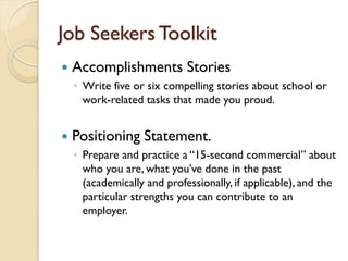 Job Seekers Toolkit
   Accomplishments Stories
    ◦ Write five or six compelling stories about school or
      work-related tasks that made you proud.


   Positioning Statement.
    ◦ Prepare and practice a “15-second commercial” about
      who you are, what you’ve done in the past
      (academically and professionally, if applicable), and the
      particular strengths you can contribute to an
      employer.
 