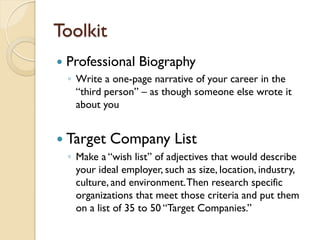 Toolkit
   Professional Biography
    ◦ Write a one-page narrative of your career in the
      “third person” – as though someone else wrote it
      about you


 Target      Company List
    ◦ Make a “wish list” of adjectives that would describe
      your ideal employer, such as size, location, industry,
      culture, and environment. Then research specific
      organizations that meet those criteria and put them
      on a list of 35 to 50 “Target Companies.”
 