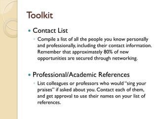 Toolkit
   Contact List
    ◦ Compile a list of all the people you know personally
      and professionally, including their contact information.
      Remember that approximately 80% of new
      opportunities are secured through networking.


   Professional/Academic References
    ◦ List colleagues or professors who would “sing your
      praises” if asked about you. Contact each of them,
      and get approval to use their names on your list of
      references.
 