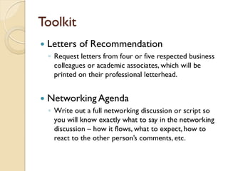 Toolkit
   Letters of Recommendation
    ◦ Request letters from four or five respected business
      colleagues or academic associates, which will be
      printed on their professional letterhead.


   Networking Agenda
    ◦ Write out a full networking discussion or script so
      you will know exactly what to say in the networking
      discussion – how it flows, what to expect, how to
      react to the other person’s comments, etc.
 