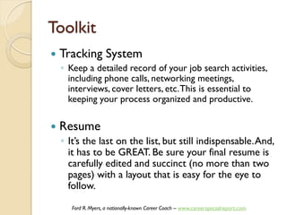 Toolkit
   Tracking System
    ◦ Keep a detailed record of your job search activities,
      including phone calls, networking meetings,
      interviews, cover letters, etc. This is essential to
      keeping your process organized and productive.

   Resume
    ◦ It’s the last on the list, but still indispensable. And,
      it has to be GREAT. Be sure your final resume is
      carefully edited and succinct (no more than two
      pages) with a layout that is easy for the eye to
      follow.

       Ford R. Myers, a nationally-known Career Coach – www.careerspecialreport.com
 
