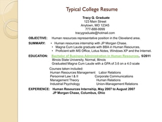 Typical College Resume
                                   Tracy Q. Graduate
                                    123 Main Street
                                  Anytown, MO 12345
                                     777-888-9999
                              tracygraduate@hotmail.com
OBJECTIVE:    Human resources representative position in the Cleveland area.
SUMMARY:     • Human resources internship with JP Morgan Chase.
              • Magna Cum Laude graduate with BBA in Human Resources.
              • Proficient with MS Office, Lotus Notes, Windows XP and the Internet.
EDUCATION:    Bachelor of Business Administration in Human Resources, 5/2011
              Illinois State University, Normal, Illinois
              Graduated Magna Cum Laude with a GPA of 3.6 on a 4.0 scale
             Courses taken included:
             Human Resources Management Labor Relations
             Personnel Law I & II     Corporate Communications
             Management Theory         Human Relations
             Industrial Psychology     Union-Management Relations
EXPERIENCE: Human Resources Internship, May 2007 to August 2007
            JP Morgan Chase, Columbus, Ohio
 