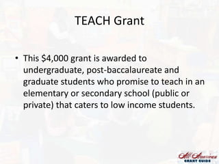TEACH Grant
• This $4,000 grant is awarded to
undergraduate, post-baccalaureate and
graduate students who promise to teach in an
elementary or secondary school (public or
private) that caters to low income students.

 