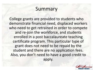 Summary
College grants are provided to students who
demonstrate financial need, displaced workers
who need to get retrained in order to compete
and re-join the workforce, and students
enrolled in a post baccalaureate teaching
certificate program. This particular type of
grant does not need to be repaid by the
student and there are no application fees.
Also, you don’t need to have a good credit to
apply.

 