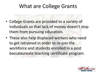 What are College Grants
• College Grants are provided to a variety of
individuals so that lack of money doesn’t stop
them from pursuing education.
• These also help displaced workers who need
to get retrained in order to re-join the
workforce and students enrolled in a post
baccalaureate teaching certificate program.

 