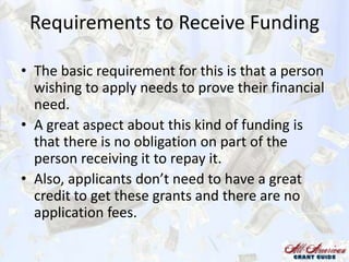 Requirements to Receive Funding
• The basic requirement for this is that a person
wishing to apply needs to prove their financial
need.
• A great aspect about this kind of funding is
that there is no obligation on part of the
person receiving it to repay it.
• Also, applicants don’t need to have a great
credit to get these grants and there are no
application fees.

 