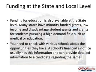 Funding at the State and Local Level
• Funding for education is also available at the State
level. Many states have minority funded grants, low
income and disadvantage student grants and grants
for students pursuing a high demand field such as
medical or education.
• You need to check with various schools about the
opportunities they have. A school’s financial air office
usually has this information and can provide detailed
information to a candidate regarding the same.

 