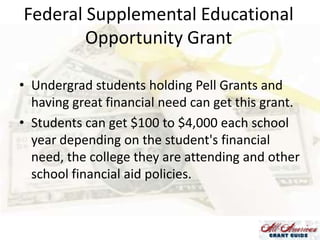 Federal Supplemental Educational
Opportunity Grant
• Undergrad students holding Pell Grants and
having great financial need can get this grant.
• Students can get $100 to $4,000 each school
year depending on the student's financial
need, the college they are attending and other
school financial aid policies.

 