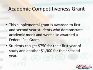 Academic Competitiveness Grant
• This supplemental grant is awarded to first
and second year students who demonstrate
academic merit and were also awarded a
Federal Pell Grant.
• Students can get $750 for their first year of
study and another $1,300 for their second
year.

 
