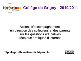 Collège de Grigny - 2010/2011 Actions d'accompagnement  en direction des collègiens et des parents  sur les questions éducatives  liées aux pratiques d'Internet  http://lagazette.maison-tic.fr/parents/ 