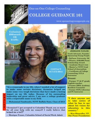One-on-One College Counseling

COLLEGE GUIDANCE 101
www.sponsoringyoungpeople.org

Unlimited
$99/month
OR
$15/Hr.

JERMAINE TAYLOR
Youth Advocate, Founder
Sponsoring Young People
• DePauw University ‘03

• Winner, $100,000 Posse
Scholarship Award
• Academic Dean’s List
• Master’s, CUNY Grad
School of Journalism
• Certificate of College
Counseling, UCLA
Extension

CONTACT

917-573-9944

Résumé:

sponsoringyoungpeople.org

(866) 444-2361

College Admissions 101

sponsoringyoungpeople.org

(866) 444-2361

(866) 444-2361

College Admissions 101

— Monique Fraser, Columbia School of Social Work Admit

“I dare anyone not
to take notice of
what he has to say
about his vision for
education in this
country.”

. sponsoringyoungpeople.org

College Admissions 101

. sponsoringyoungpeople.org

(866) 444-2361

College Admissions 101

sponsoringyoungpeople.org

(866) 444-2361

College Admissions 101

sponsoringyoungpeople.org

(866) 444-2361

College Admissions 101

(866) 444-2361

sponsoringyoungpeople.org

College Admissions 101

sponsoringyoungpeople.org

(866) 444-2361

College Admissions 101

“At a crossroads in my life, when I needed a lot of support
to make some serious decisions, Jermaine helped me
make some very tough decisions that have made a lasting
P impact on my life today. Because of his outstanding
leadership and great advice, I am now a college graduate
R
with a respectable name in my field.
A
I — Muhammad Sumbundu, SUNY Buffalo State, Class of 2013
S
E “Jermaine!! I got accepted to Columbia! Thank you so much
for all your help with my essays!!! I really believe that
helped me a lot!!!”

• Former 7th & 8th grade
English teacher
• Former IMSA Academy
Resident Counselor
• Former NYPL Librarian
and PC Instructor

— Rico Blancaflor, VP,
The Posse Foundation

 
