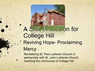A Shift in Mission for
College Hill
Reviving Hope- Proclaiming
Mercy
Revitalizing St. Paul Lutheran Church in
partnership with St. John Lutheran Church,
reaching the community of College Hill.
 