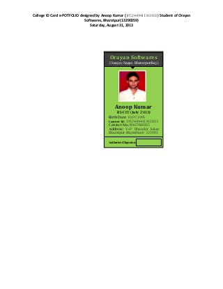 College ID Card e-POTFOLIO designed by Anoop Kumar (1052449411361813) Student of Orayan
Softwares, Bharatpur(13290059)
Saturday, August 31, 2013
Orayan Softwares
3 Sanjay Nagar, Bharatpur(Raj.)
Anoop Kumar
RS-CIT (July 2013)
Birth Date: 10.07.1995
Learner Id: 1052449411361813
Contact No.: 8947886365
Address: V+P- Bhandor kalan
Bharatpur (Rajasthan)- 321001
Authorized Signatory
 