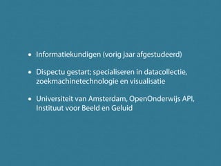 • Informatiekundigen (vorig jaar afgestudeerd)
• Dispectu gestart; specialiseren in datacollectie,
zoekmachinetechnologie en visualisatie
• Universiteit van Amsterdam, OpenOnderwijs API,
Instituut voor Beeld en Geluid
 