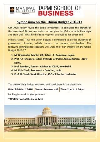 Symposium on the Union Budget 2016-17
Can Arun Jaitley revive the public investment to stimulate the growth of
the economy? Do we see serious action plan for Make in India Campaign
and Start Up? What kind of road map will be unveiled for direct and
indirect taxes? Thus the union budget is considered to be the blueprint of
government finances, which impacts the various stakeholders. The
following distinguished speakers will share their rich insights on the Union
Budget 2016-17
1. Mr Bhupendra Mantri CA, Kalani & Company, Jaipur.
2. Prof P.K Chaubey, Indian Institute of Public Administration , New
Delhi.
3. Prof Somdev , Former Advisor to ICSSR, New Delhi.
4. Mr Rishi Shah, Economist - Deloitte , India
5. Prof D. Sorab Sadri, Director ,SBC will be the moderator.
You are cordially invited to attend and participate in the discussion.
Date: 9th March 2016 Venue: Seminar Hall Time: 2pm to 4.30pm
Looking forward to your presence.
TAPMI School of Business, MUJ
 