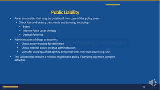 • Areas to consider that may be outside of the scope of the policy cover:
• Check hair and beauty treatments and training, including:-
• Botox
• Intense Pulse Laser therapy
• Dermal Rollering
• Administration of drugs to students
• Check policy wording for definition
• Check internal policy on drug administration
• Consider using qualified agency personnel with their own cover; e.g. SRN
• The College may require a medical malpractice policy if carrying out more complex
activities
PublicLiability
10
 