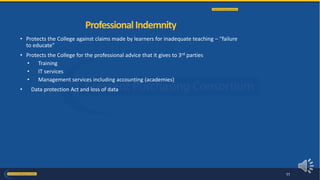 • Protects the College against claims made by learners for inadequate teaching – “failure
to educate”
• Protects the College for the professional advice that it gives to 3rd parties
• Training
• IT services
• Management services including accounting (academies)
• Data protection Act and loss of data
ProfessionalIndemnity
11
 