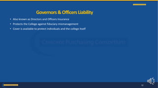 • Also known as Directors and Officers Insurance
• Protects the College against fiduciary mismanagement
• Cover is available to protect individuals and the college itself
Governors&OfficersLiability
12
 