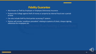 • Also known as Theft by Employee or Employee Dishonesty Insurance
• Protects the College against theft of money or property by internal fraud over a period
of time
• Can also include theft by third parties accessing IT systems
• Policies will include ‘conditions precedent’ relating to systems of check, cheque signing,
references for employees etc.
FidelityGuarantee
13
 