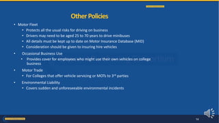 • Motor Fleet
• Protects all the usual risks for driving on business
• Drivers may need to be aged 25 to 70 years to drive minibuses
• All details must be kept up to date on Motor Insurance Database (MID)
• Consideration should be given to insuring hire vehicles
• Occasional Business Use
• Provides cover for employees who might use their own vehicles on college
business
• Motor Trade
• For Colleges that offer vehicle servicing or MOTs to 3rd parties
• Environmental Liability
• Covers sudden and unforeseeable environmental incidents
OtherPolicies
14
 