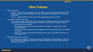 • Cyber Insurance
• Cover 1. “First Party” or College’s own costs; breach costs including notifications to ICO
and data subjects; hacker damage; business interruption; cyber extortion; and privacy
protection.
• Cover 2. Legal liability for losses incurred by others following data breach
• Contractors All Risks Insurance
• This covers damage to property, such as damage to buildings and other structures being
constructed or to the existing building in which the construction is being carried out.
• Tends to be in joint names
• Designed to ensure that insurance funds are available if damage occurs to the
insured property
• The insurer cannot subrogate the loss against one of the named parties if the other
one claims
• Check that policy includes Minor Works Contract cover as standard extension, up
to £500k or £1m
• Restrictive Covenant Insurance
• Normally procured where a College buys land or buildings to protect against a claim for
use of the land or buildings outside of the original intention or where a legal covenant
has been put in place
Other Policies
17
 