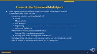 • There is generally limited appetite for educational risks and as a result a limited
number of insurers. This is because
• Educational activities are viewed as high risk
• Sports
• Motor vehicles
• Hair & Beauty
• Engineering
• Offshore & firefighting
• Often involves insuring extensive liability issues
• Insuring children and vulnerable adults
• Insuring open access buildings with little security
• Market generally will not compete with insurers that are established in the sector
• Limit to number of insurers does not mean lack of competition
InsurersintheEducationalMarketplace
18
 